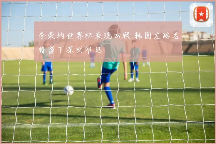 李荣杓世界杯表现回顾 韩国左路名将留下深刻印记