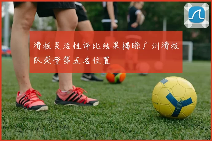 滑板灵活性评比结果揭晓广州滑板队荣登第五名位置