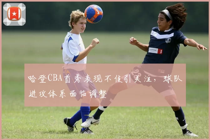 哈登CBA首秀表现不佳引关注，球队进攻体系面临调整