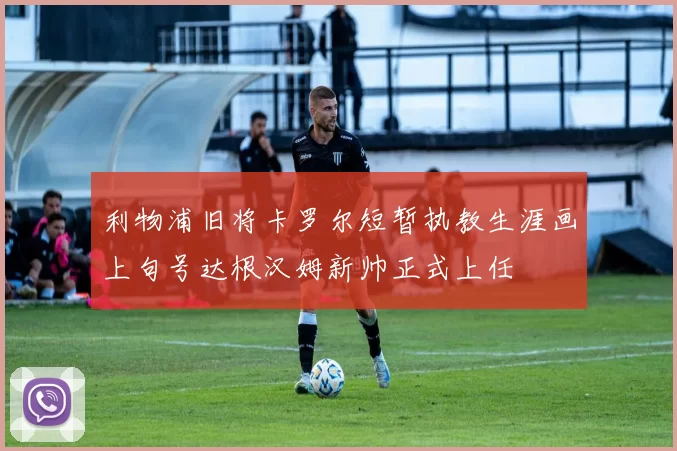 利物浦旧将卡罗尔短暂执教生涯画上句号达根汉姆新帅正式上任