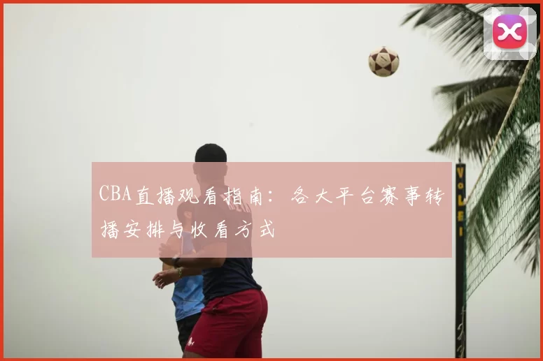 CBA直播观看指南:各大平台赛事转播安排与收看方式