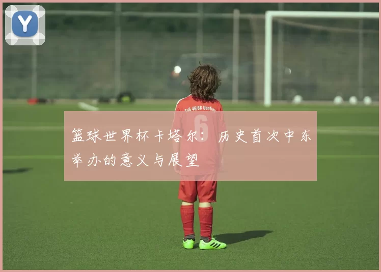 篮球世界杯卡塔尔:历史首次中东举办的意义与展望