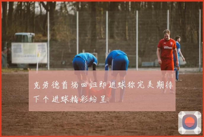 克劳德首场回归即进球称完美期待下个进球精彩纷呈